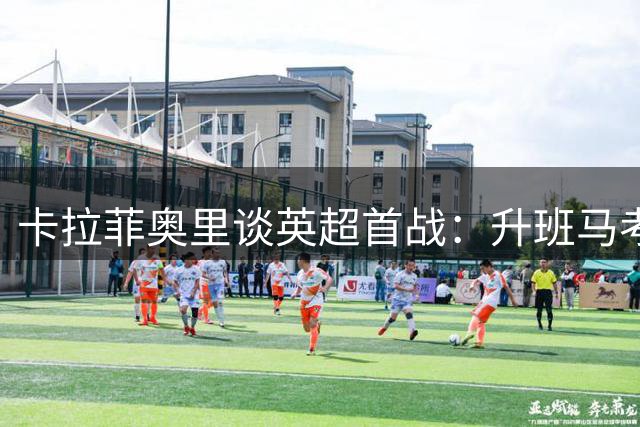 卡拉菲奥里谈英超首战：升班马考文垂不容小觑